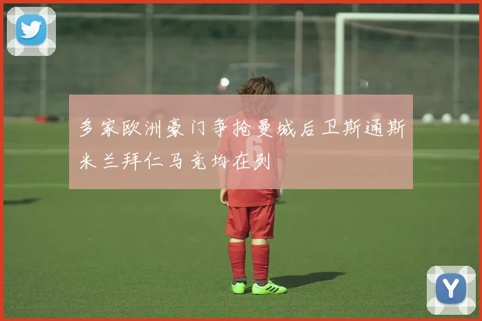 多家欧洲豪门争抢曼城后卫斯通斯米兰拜仁马竞均在列