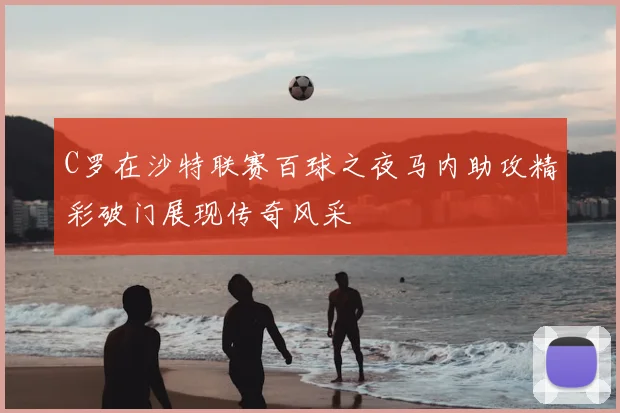 C罗在沙特联赛百球之夜马内助攻精彩破门展现传奇风采