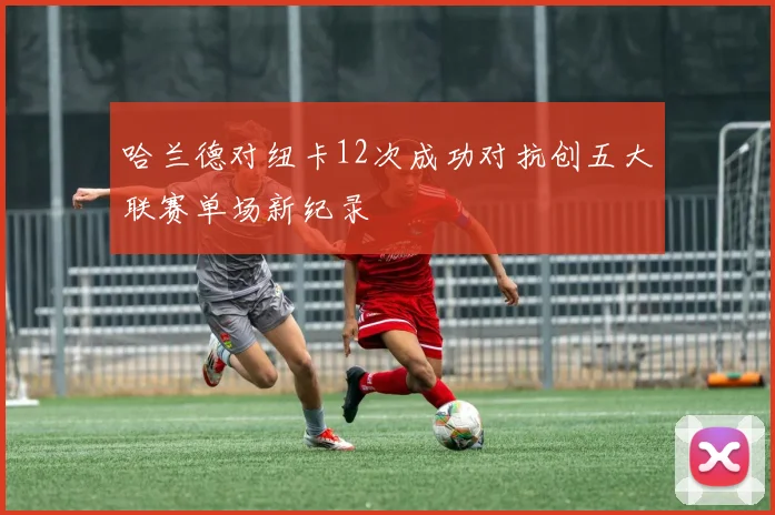 哈兰德对纽卡12次成功对抗创五大联赛单场新纪录