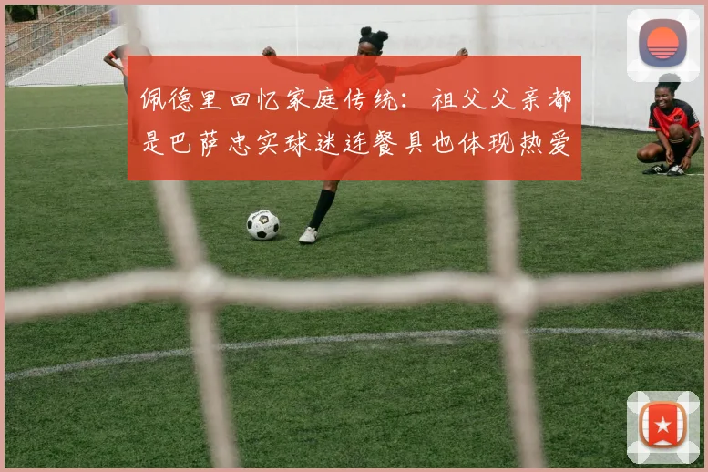 佩德里回忆家庭传统:祖父父亲都是巴萨忠实球迷连餐具也体现热爱