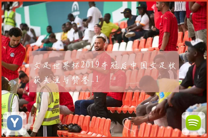 女足世界杯2019夺冠后中国女足收获关注与赞誉_1