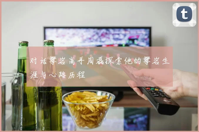 对话攀岩高手周磊探索他的攀岩生涯与心路历程