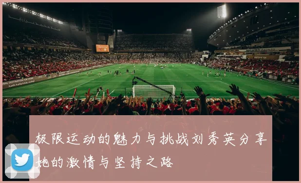 极限运动的魅力与挑战刘秀英分享她的激情与坚持之路
