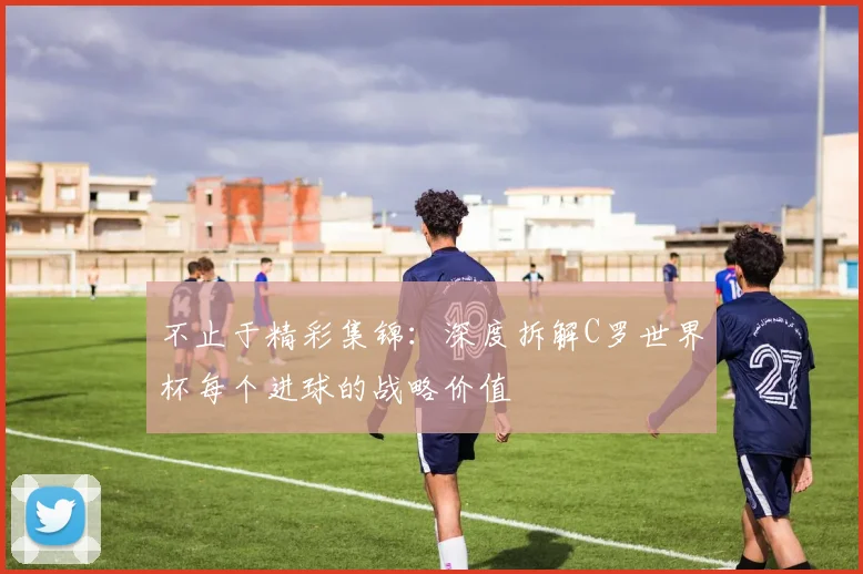 不止于精彩集锦：深度拆解C罗世界杯每个进球的战略价值