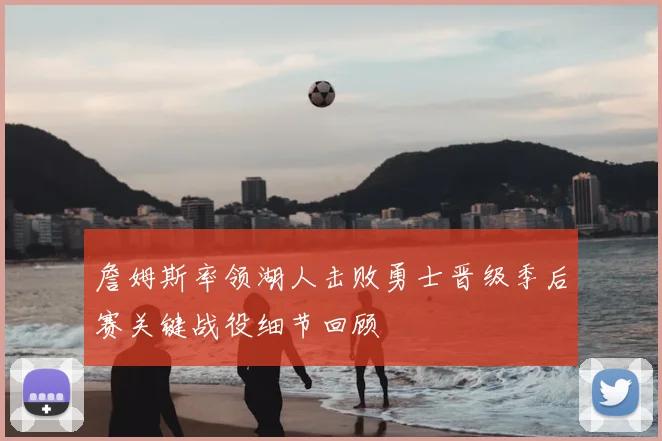 詹姆斯率领湖人击败勇士晋级季后赛关键战役细节回顾