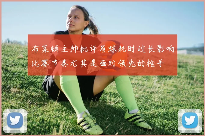 布莱顿主帅批评角球耗时过长影响比赛节奏尤其是面对领先的枪手