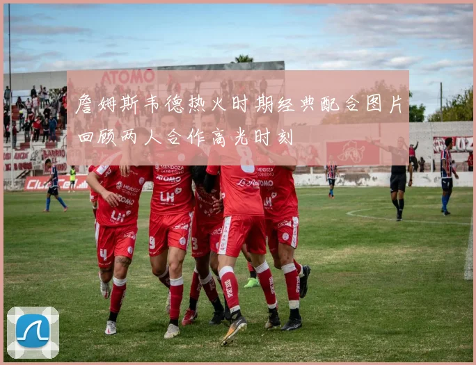 詹姆斯韦德热火时期经典配合图片回顾两人合作高光时刻