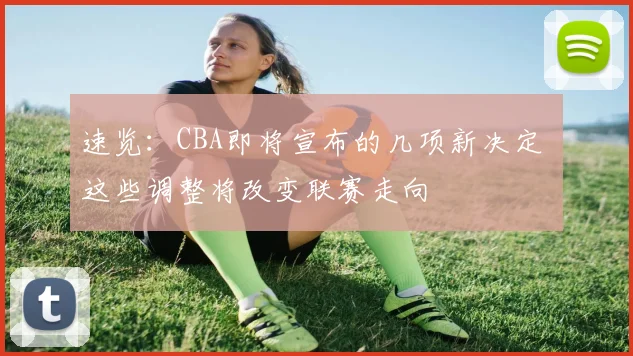 速览：CBA即将宣布的几项新决定 这些调整将改变联赛走向