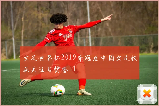 女足世界杯2019夺冠后中国女足收获关注与赞誉_1