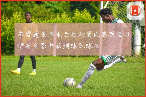布雷迪亲临米兰对科莫比赛现场与伊布合影并获赠球队球衣