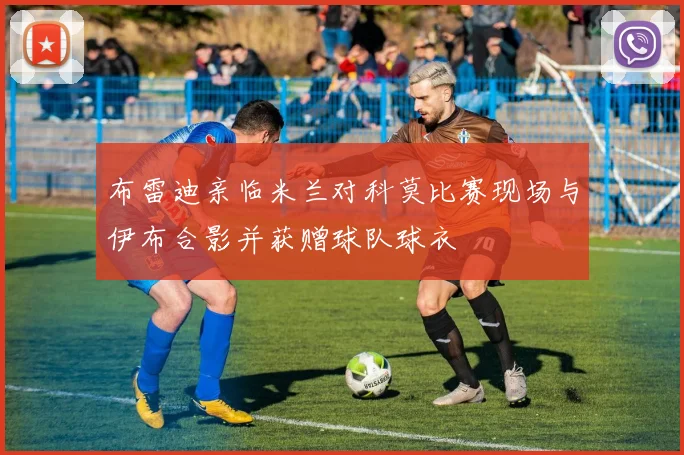 布雷迪亲临米兰对科莫比赛现场与伊布合影并获赠球队球衣